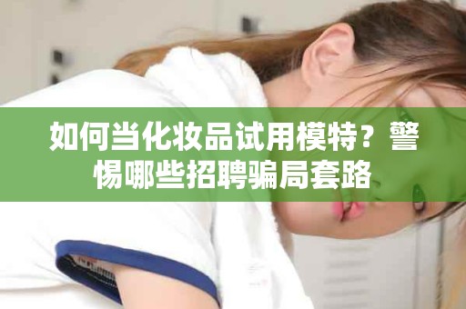 全国如何当化妆品试用模特？警惕哪些招聘骗局套路